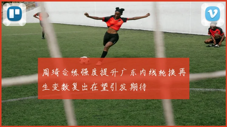 周琦合练强度提升广东内线轮换再生变数复出在望引发期待