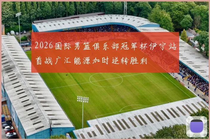 2026国际男篮俱乐部冠军杯伊宁站首战广汇能源加时逆转胜利