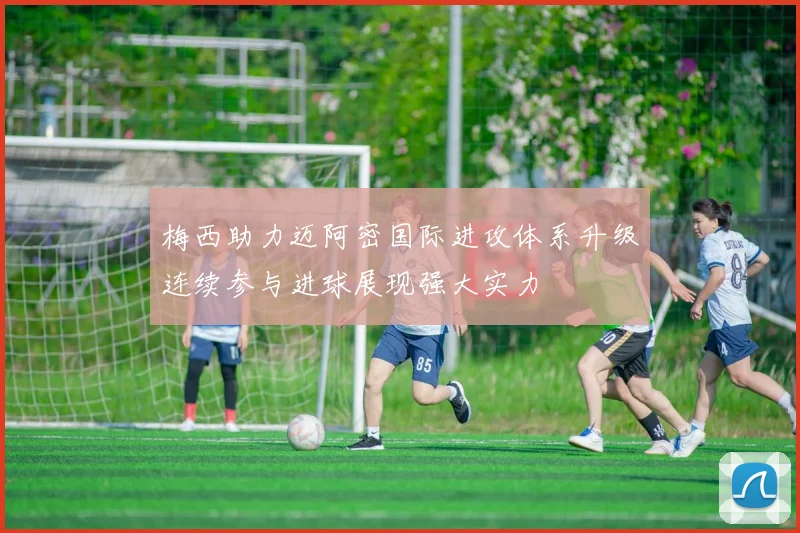 梅西助力迈阿密国际进攻体系升级连续参与进球展现强大实力